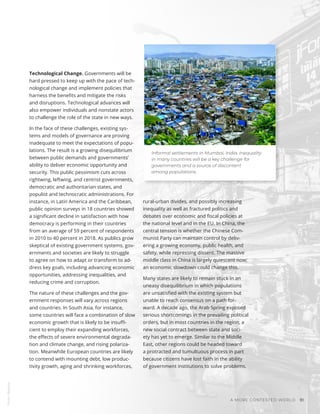 Alfarnas Solkar / Unsplash
Informal settlements in Mumbai, India. Inequality
in many countries will be a key challenge for
governments and a source of discontent
among populations.
Photo
/
Bigstock
A MORE CONTESTED WORLD 81
Technological Change. Governments will be
hard pressed to keep up with the pace of tech-
nological change and implement policies that
harness the benefits and mitigate the risks
and disruptions. Technological advances will
also empower individuals and nonstate actors
to challenge the role of the state in new ways.
In the face of these challenges, existing sys-
tems and models of governance are proving
inadequate to meet the expectations of popu-
lations. The result is a growing disequilibrium
between public demands and governments’
ability to deliver economic opportunity and
security. This public pessimism cuts across
rightwing, leftwing, and centrist governments,
democratic and authoritarian states, and
populist and technocratic administrations. For
instance, in Latin America and the Caribbean,
public opinion surveys in 18 countries showed
a significant decline in satisfaction with how
democracy is performing in their countries
from an average of 59 percent of respondents
in 2010 to 40 percent in 2018. As publics grow
skeptical of existing government systems, gov-
ernments and societies are likely to struggle
to agree on how to adapt or transform to ad-
dress key goals, including advancing economic
opportunities, addressing inequalities, and
reducing crime and corruption.
The nature of these challenges and the gov-
ernment responses will vary across regions
and countries. In South Asia, for instance,
some countries will face a combination of slow
economic growth that is likely to be insuffi-
cient to employ their expanding workforces,
the effects of severe environmental degrada-
tion and climate change, and rising polariza-
tion. Meanwhile European countries are likely
to contend with mounting debt, low produc-
tivity growth, aging and shrinking workforces,
rural-urban divides, and possibly increasing
inequality as well as fractured politics and
debates over economic and fiscal policies at
the national level and in the EU. In China, the
central tension is whether the Chinese Com-
munist Party can maintain control by deliv-
ering a growing economy, public health, and
safety, while repressing dissent. The massive
middle class in China is largely quiescent now;
an economic slowdown could change this.
Many states are likely to remain stuck in an
uneasy disequilibrium in which populations
are unsatisfied with the existing system but
unable to reach consensus on a path for-
ward. A decade ago, the Arab Spring exposed
serious shortcomings in the prevailing political
orders, but in most countries in the region, a
new social contract between state and soci-
ety has yet to emerge. Similar to the Middle
East, other regions could be headed toward
a protracted and tumultuous process in part
because citizens have lost faith in the ability
of government institutions to solve problems.
 