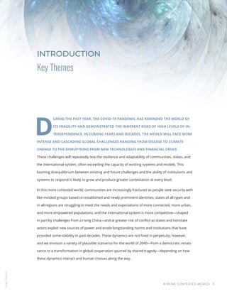 A MORE CONTESTED WORLD 1
Key Themes
INTRODUCTION
D
URING THE PAST YEAR, THE COVID-19 PANDEMIC HAS REMINDED THE WORLD OF
ITS FRAGILITY AND DEMONSTRATED THE INHERENT RISKS OF HIGH LEVELS OF IN-
TERDEPENDENCE. IN COMING YEARS AND DECADES, THE WORLD WILL FACE MORE
INTENSE AND CASCADING GLOBAL CHALLENGES RANGING FROM DISEASE TO CLIMATE
CHANGE TO THE DISRUPTIONS FROM NEW TECHNOLOGIES AND FINANCIAL CRISES.
These challenges will repeatedly test the resilience and adaptability of communities, states, and
the international system, often exceeding the capacity of existing systems and models. This
looming disequilibrium between existing and future challenges and the ability of institutions and
systems to respond is likely to grow and produce greater contestation at every level.
In this more contested world, communities are increasingly fractured as people seek security with
like-minded groups based on established and newly prominent identities; states of all types and
in all regions are struggling to meet the needs and expectations of more connected, more urban,
and more empowered populations; and the international system is more competitive—shaped
in part by challenges from a rising China—and at greater risk of conflict as states and nonstate
actors exploit new sources of power and erode longstanding norms and institutions that have
provided some stability in past decades. These dynamics are not fixed in perpetuity, however,
and we envision a variety of plausible scenarios for the world of 2040—from a democratic renais-
sance to a transformation in global cooperation spurred by shared tragedy—depending on how
these dynamics interact and human choices along the way.
Image
/
Bigstock
 