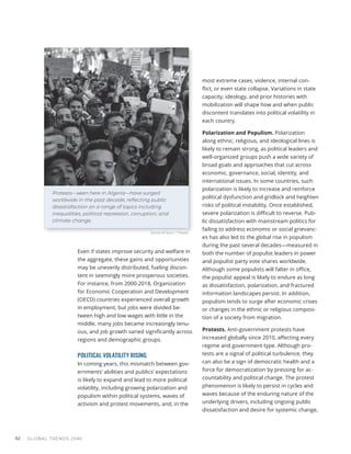 Even if states improve security and welfare in
the aggregate, these gains and opportunities
may be unevenly distributed, fueling discon-
tent in seemingly more prosperous societies.
For instance, from 2000-2018, Organization
for Economic Cooperation and Development
(OECD) countries experienced overall growth
in employment, but jobs were divided be-
tween high and low wages with little in the
middle, many jobs became increasingly tenu-
ous, and job growth varied significantly across
regions and demographic groups.
POLITICAL VOLATILITY RISING
In coming years, this mismatch between gov-
ernments’ abilities and publics’ expectations
is likely to expand and lead to more political
volatility, including growing polarization and
populism within political systems, waves of
activism and protest movements, and, in the
most extreme cases, violence, internal con-
flict, or even state collapse. Variations in state
capacity, ideology, and prior histories with
mobilization will shape how and when public
discontent translates into political volatility in
each country.
Polarization and Populism. Polarization
along ethnic, religious, and ideological lines is
likely to remain strong, as political leaders and
well-organized groups push a wide variety of
broad goals and approaches that cut across
economic, governance, social, identity, and
international issues. In some countries, such
polarization is likely to increase and reinforce
political dysfunction and gridlock and heighten
risks of political instability. Once established,
severe polarization is difficult to reverse. Pub-
lic dissatisfaction with mainstream politics for
failing to address economic or social grievanc-
es has also led to the global rise in populism
during the past several decades—measured in
both the number of populist leaders in power
and populist party vote shares worldwide.
Although some populists will falter in office,
the populist appeal is likely to endure as long
as dissatisfaction, polarization, and fractured
information landscapes persist. In addition,
populism tends to surge after economic crises
or changes in the ethnic or religious composi-
tion of a society from migration.
Protests. Anti-government protests have
increased globally since 2010, affecting every
regime and government type. Although pro-
tests are a signal of political turbulence, they
can also be a sign of democratic health and a
force for democratization by pressing for ac-
countability and political change. The protest
phenomenon is likely to persist in cycles and
waves because of the enduring nature of the
underlying drivers, including ongoing public
dissatisfaction and desire for systemic change,
GLOBAL TRENDS 2040
82
Protests—seen here in Algeria—have surged
worldwide in the past decade, reﬂecting public
dissatisfaction on a range of topics including
inequalities, political repression, corruption, and
climate change.
Amine M'Siouri / Pexels
 