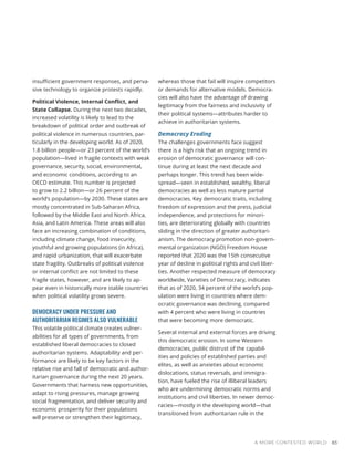insufficient government responses, and perva-
sive technology to organize protests rapidly.
Political Violence, Internal Conflict, and
State Collapse. During the next two decades,
increased volatility is likely to lead to the
breakdown of political order and outbreak of
political violence in numerous countries, par-
ticularly in the developing world. As of 2020,
1.8 billion people—or 23 percent of the world’s
population—lived in fragile contexts with weak
governance, security, social, environmental,
and economic conditions, according to an
OECD estimate. This number is projected
to grow to 2.2 billion—or 26 percent of the
world’s population—by 2030. These states are
mostly concentrated in Sub-Saharan Africa,
followed by the Middle East and North Africa,
Asia, and Latin America. These areas will also
face an increasing combination of conditions,
including climate change, food insecurity,
youthful and growing populations (in Africa),
and rapid urbanization, that will exacerbate
state fragility. Outbreaks of political violence
or internal conflict are not limited to these
fragile states, however, and are likely to ap-
pear even in historically more stable countries
when political volatility grows severe.
DEMOCRACY UNDER PRESSURE AND
AUTHORITARIAN REGIMES ALSO VULNERABLE
This volatile political climate creates vulner-
abilities for all types of governments, from
established liberal democracies to closed
authoritarian systems. Adaptability and per-
formance are likely to be key factors in the
relative rise and fall of democratic and author-
itarian governance during the next 20 years.
Governments that harness new opportunities,
adapt to rising pressures, manage growing
social fragmentation, and deliver security and
economic prosperity for their populations
will preserve or strengthen their legitimacy,
whereas those that fail will inspire competitors
or demands for alternative models. Democra-
cies will also have the advantage of drawing
legitimacy from the fairness and inclusivity of
their political systems—attributes harder to
achieve in authoritarian systems.
Democracy Eroding
The challenges governments face suggest
there is a high risk that an ongoing trend in
erosion of democratic governance will con-
tinue during at least the next decade and
perhaps longer. This trend has been wide-
spread—seen in established, wealthy, liberal
democracies as well as less mature partial
democracies. Key democratic traits, including
freedom of expression and the press, judicial
independence, and protections for minori-
ties, are deteriorating globally with countries
sliding in the direction of greater authoritari-
anism. The democracy promotion non-govern-
mental organization (NGO) Freedom House
reported that 2020 was the 15th consecutive
year of decline in political rights and civil liber-
ties. Another respected measure of democracy
worldwide, Varieties of Democracy, indicates
that as of 2020, 34 percent of the world’s pop-
ulation were living in countries where dem-
ocratic governance was declining, compared
with 4 percent who were living in countries
that were becoming more democratic.
Several internal and external forces are driving
this democratic erosion. In some Western
democracies, public distrust of the capabil-
ities and policies of established parties and
elites, as well as anxieties about economic
dislocations, status reversals, and immigra-
tion, have fueled the rise of illiberal leaders
who are undermining democratic norms and
institutions and civil liberties. In newer democ-
racies—mostly in the developing world—that
transitioned from authoritarian rule in the
A MORE CONTESTED WORLD 83
 