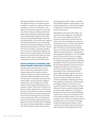 have given populations the tools to circum-
vent digital repression and mobilize dissent.
In addition to repression, regimes will rely on
cooptation to convince critical allies to stay
loyal, but this dynamic depends on more ten-
uous flows of resources. Many authoritarian
governments will seek to build popular legit-
imacy through effective government perfor-
mance and compelling ideologies. With their
centralized power, some authoritarian regimes
have demonstrated faster and more flexible
responses to emerging challenges, but histori-
cally authoritarian governments have suffered
from lack of innovation caused by misalloca-
tion of resources. Authoritarian regimes that
deliver economic opportunities and maintain
security may convince their publics that their
system is better suited to dealing with the
complexity and speed of tomorrow’s world.
ADAPTIVE APPROACHES TO GOVERNANCE: MORE
ACTORS PROVIDING A WIDER RANGE OF SERVICES
As public needs and expectations mount,
there is likely to be a growing shift toward
adaptive approaches to governance that
involve a broader set of actors outside state
institutions delivering welfare and security.
Nonstate actors, including private sector com-
panies, NGOs, civil society groups, religious
organizations, and insurgent and criminal
networks, have long provided governance in
all types of states. These roles are likely to ex-
pand to a wider range of actors and functions
because of a combination of factors including:
the failure of states to provide adequate gov-
ernance; the increasing resources and reach
of the private sector, NGOs, and individuals
because of technology; and the growing com-
plexity and number of public policy challenges
that require multiple stakeholders to address.
This shift is likely to produce some tensions
and growing pains within states, as exempli-
fied by illiberal regimes cracking down on civil
society organizations or democracies seeking
to regulate social media and operations of
some nonstate actors.
Depending on the context and activity, non-
state actors will complement, compete with,
and in some cases replace the state. The
provision of governance outside state insti-
tutions does not necessarily pose a threat to
central governments, nor does it diminish the
overall quality of governance for the popu-
lation. The roles and relationships between
state and nonstate actors will depend on their
relative capacity, penetration, and alignment
with population expectations. From the Middle
East to Africa and Latin America, insurgent
groups and criminal organizations are filling
in the governance gap and at times exploiting
weak governments to expand their influence
by providing employment and social services,
ranging from healthcare and education to
security and trash collection. In other cases
particularly in Africa, international NGOs,
some religiously based, augment the role of
the state by providing health and education
services. During the COVID-19 pandemic,
numerous examples of adaptive governance
have appeared. Corporations, philanthropies,
technology companies, and research and
academic institutions have worked in concert
with governments to produce breakthroughs
at record speeds. Elsewhere, civil society or-
ganizations all over the world have filled gaps
in government responses, providing humani-
tarian relief and welfare services. This role of
nonstate actors in governance extends beyond
providing services; for example, technology
companies wield significant power in their
control over information flows and networks
with the ability to shape political discourse.
GLOBAL TRENDS 2040
86
 