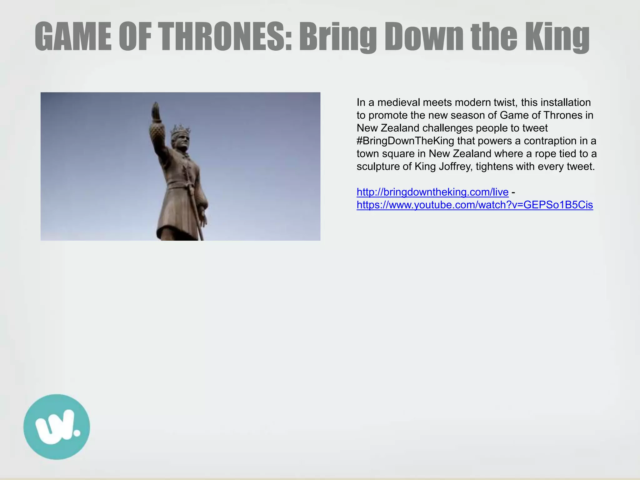 GAME OF THRONES: Bring Down the King
In a medieval meets modern twist, this installation
to promote the new season of Game of Thrones in
New Zealand challenges people to tweet
#BringDownTheKing that powers a contraption in a
town square in New Zealand where a rope tied to a
sculpture of King Joffrey, tightens with every tweet.
http://bringdowntheking.com/live -
https://www.youtube.com/watch?v=GEPSo1B5Cis
 