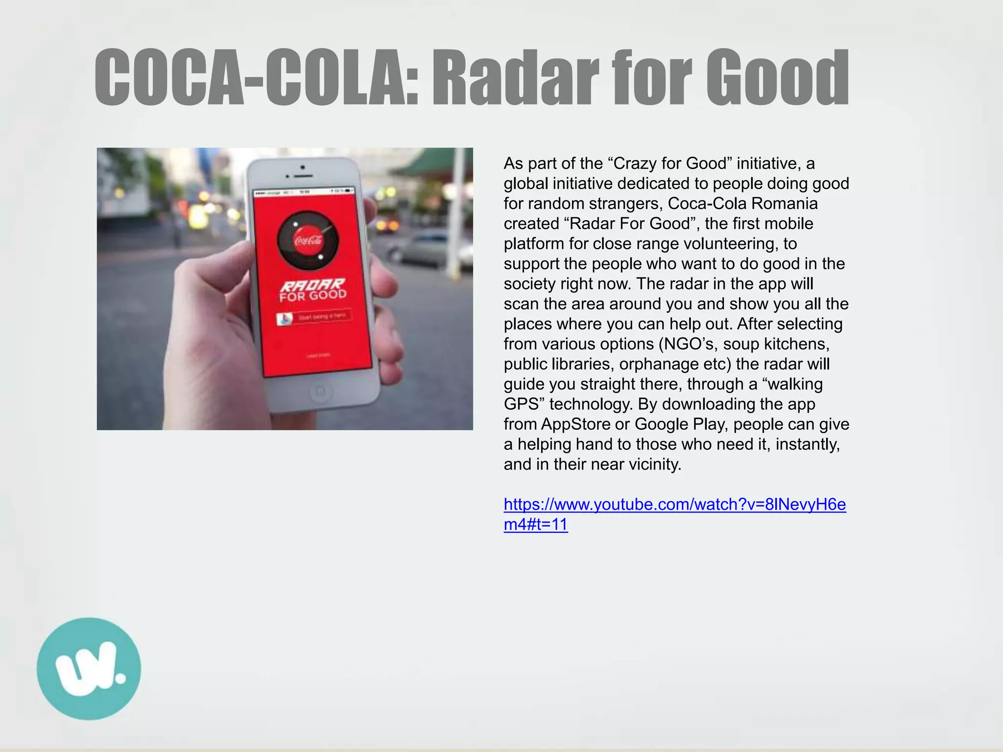 COCA-COLA: Radar for Good
As part of the “Crazy for Good” initiative, a
global initiative dedicated to people doing good
for random strangers, Coca-Cola Romania
created “Radar For Good”, the first mobile
platform for close range volunteering, to
support the people who want to do good in the
society right now. The radar in the app will
scan the area around you and show you all the
places where you can help out. After selecting
from various options (NGO’s, soup kitchens,
public libraries, orphanage etc) the radar will
guide you straight there, through a “walking
GPS” technology. By downloading the app
from AppStore or Google Play, people can give
a helping hand to those who need it, instantly,
and in their near vicinity.
https://www.youtube.com/watch?v=8lNevyH6e
m4#t=11
 