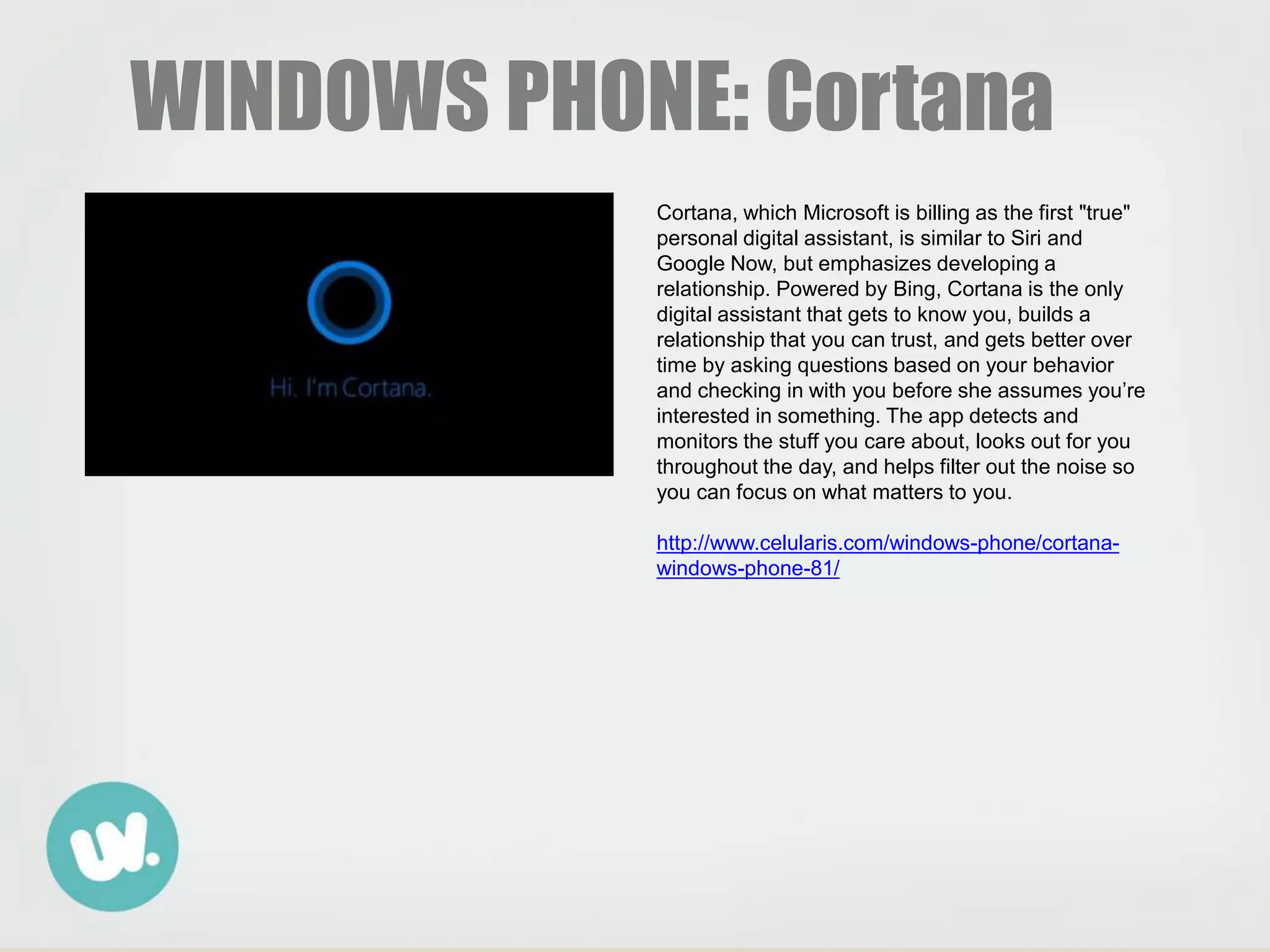 WINDOWS PHONE: Cortana
Cortana, which Microsoft is billing as the first "true"
personal digital assistant, is similar to Siri and
Google Now, but emphasizes developing a
relationship. Powered by Bing, Cortana is the only
digital assistant that gets to know you, builds a
relationship that you can trust, and gets better over
time by asking questions based on your behavior
and checking in with you before she assumes you’re
interested in something. The app detects and
monitors the stuff you care about, looks out for you
throughout the day, and helps filter out the noise so
you can focus on what matters to you.
http://www.celularis.com/windows-phone/cortana-
windows-phone-81/
 