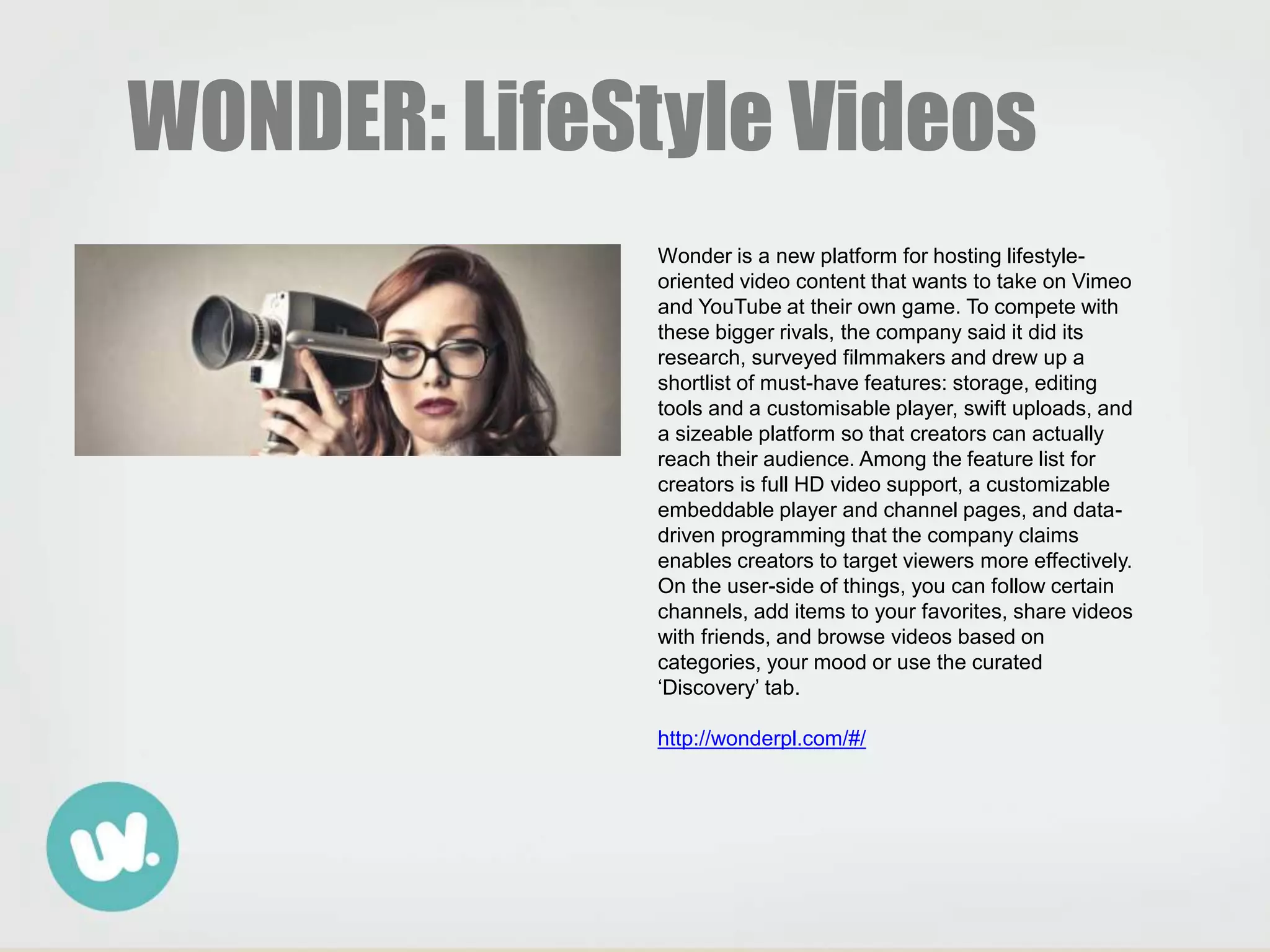 WONDER: LifeStyle Videos
Wonder is a new platform for hosting lifestyle-
oriented video content that wants to take on Vimeo
and YouTube at their own game. To compete with
these bigger rivals, the company said it did its
research, surveyed filmmakers and drew up a
shortlist of must-have features: storage, editing
tools and a customisable player, swift uploads, and
a sizeable platform so that creators can actually
reach their audience. Among the feature list for
creators is full HD video support, a customizable
embeddable player and channel pages, and data-
driven programming that the company claims
enables creators to target viewers more effectively.
On the user-side of things, you can follow certain
channels, add items to your favorites, share videos
with friends, and browse videos based on
categories, your mood or use the curated
‘Discovery’ tab.
http://wonderpl.com/#/
 
