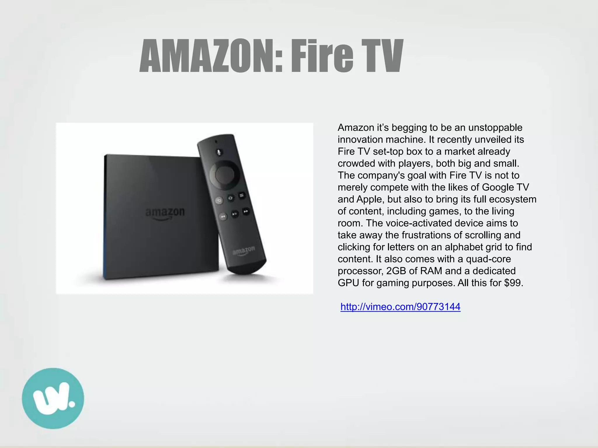 AMAZON: Fire TV
Amazon it’s begging to be an unstoppable
innovation machine. It recently unveiled its
Fire TV set-top box to a market already
crowded with players, both big and small.
The company's goal with Fire TV is not to
merely compete with the likes of Google TV
and Apple, but also to bring its full ecosystem
of content, including games, to the living
room. The voice-activated device aims to
take away the frustrations of scrolling and
clicking for letters on an alphabet grid to find
content. It also comes with a quad-core
processor, 2GB of RAM and a dedicated
GPU for gaming purposes. All this for $99.
http://vimeo.com/90773144
 