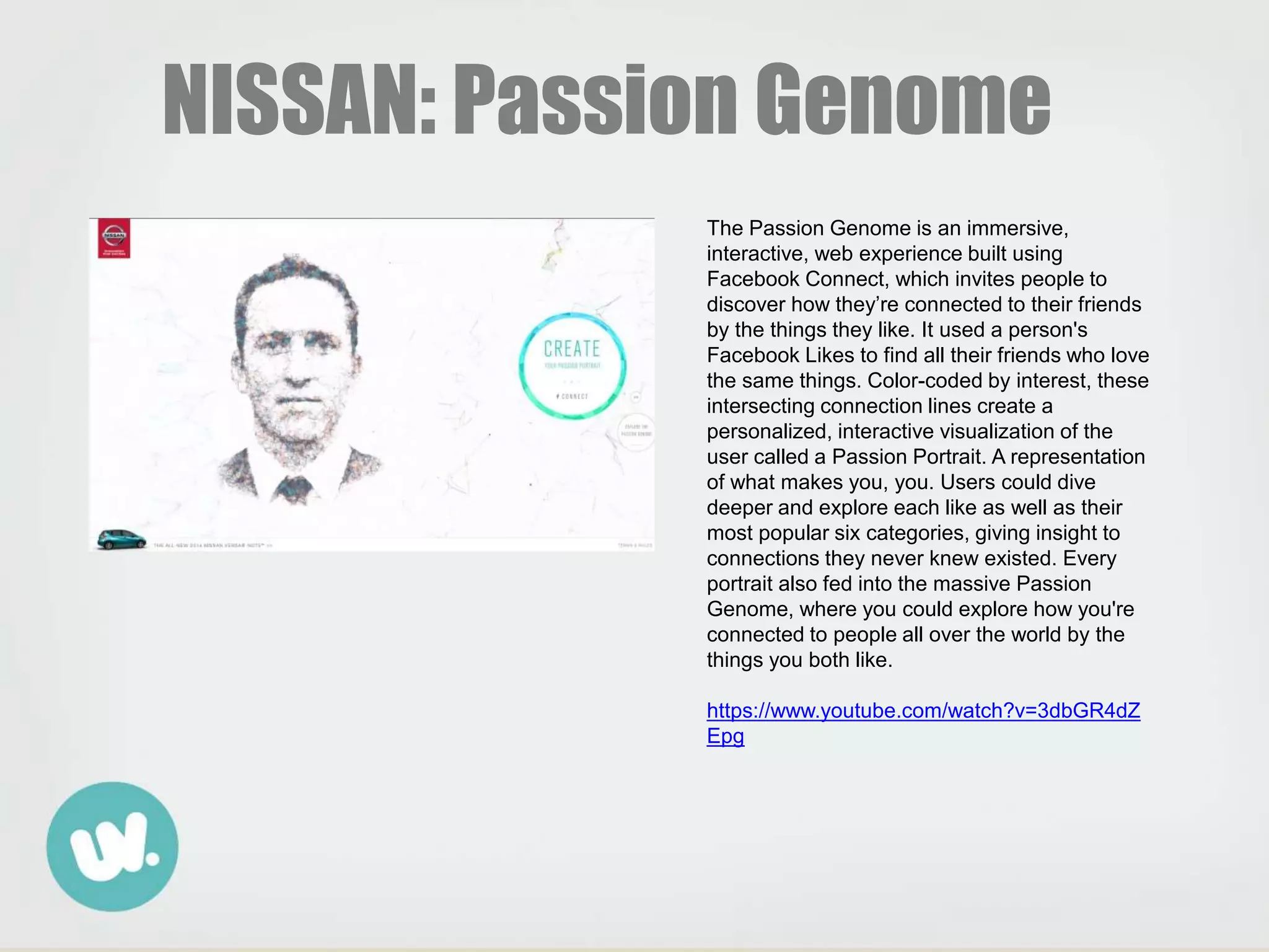 The Passion Genome is an immersive,
interactive, web experience built using
Facebook Connect, which invites people to
discover how they’re connected to their friends
by the things they like. It used a person's
Facebook Likes to find all their friends who love
the same things. Color-coded by interest, these
intersecting connection lines create a
personalized, interactive visualization of the
user called a Passion Portrait. A representation
of what makes you, you. Users could dive
deeper and explore each like as well as their
most popular six categories, giving insight to
connections they never knew existed. Every
portrait also fed into the massive Passion
Genome, where you could explore how you're
connected to people all over the world by the
things you both like.
https://www.youtube.com/watch?v=3dbGR4dZ
Epg
NISSAN: Passion Genome
 