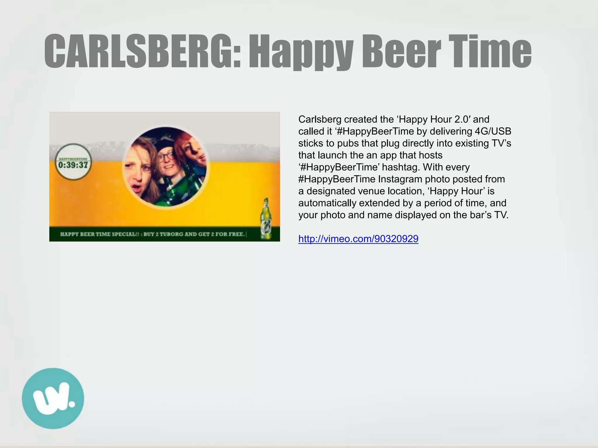 CARLSBERG: Happy Beer Time
Carlsberg created the ‘Happy Hour 2.0′ and
called it ‘#HappyBeerTime by delivering 4G/USB
sticks to pubs that plug directly into existing TV’s
that launch the an app that hosts
‘#HappyBeerTime’ hashtag. With every
#HappyBeerTime Instagram photo posted from
a designated venue location, ‘Happy Hour’ is
automatically extended by a period of time, and
your photo and name displayed on the bar’s TV.
http://vimeo.com/90320929
 