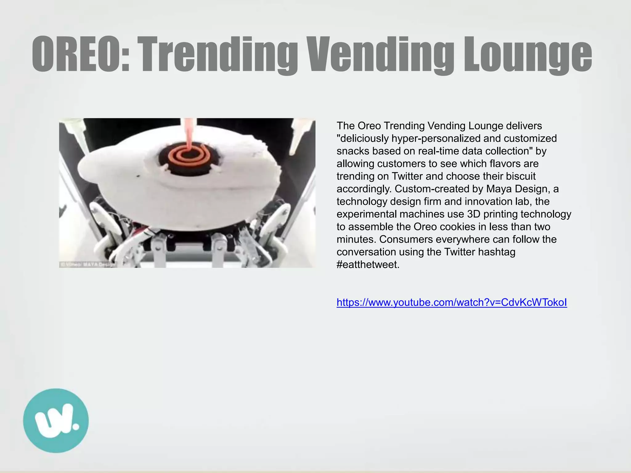 OREO: Trending Vending Lounge
The Oreo Trending Vending Lounge delivers
"deliciously hyper-personalized and customized
snacks based on real-time data collection" by
allowing customers to see which flavors are
trending on Twitter and choose their biscuit
accordingly. Custom-created by Maya Design, a
technology design firm and innovation lab, the
experimental machines use 3D printing technology
to assemble the Oreo cookies in less than two
minutes. Consumers everywhere can follow the
conversation using the Twitter hashtag
#eatthetweet.
https://www.youtube.com/watch?v=CdvKcWTokoI
 