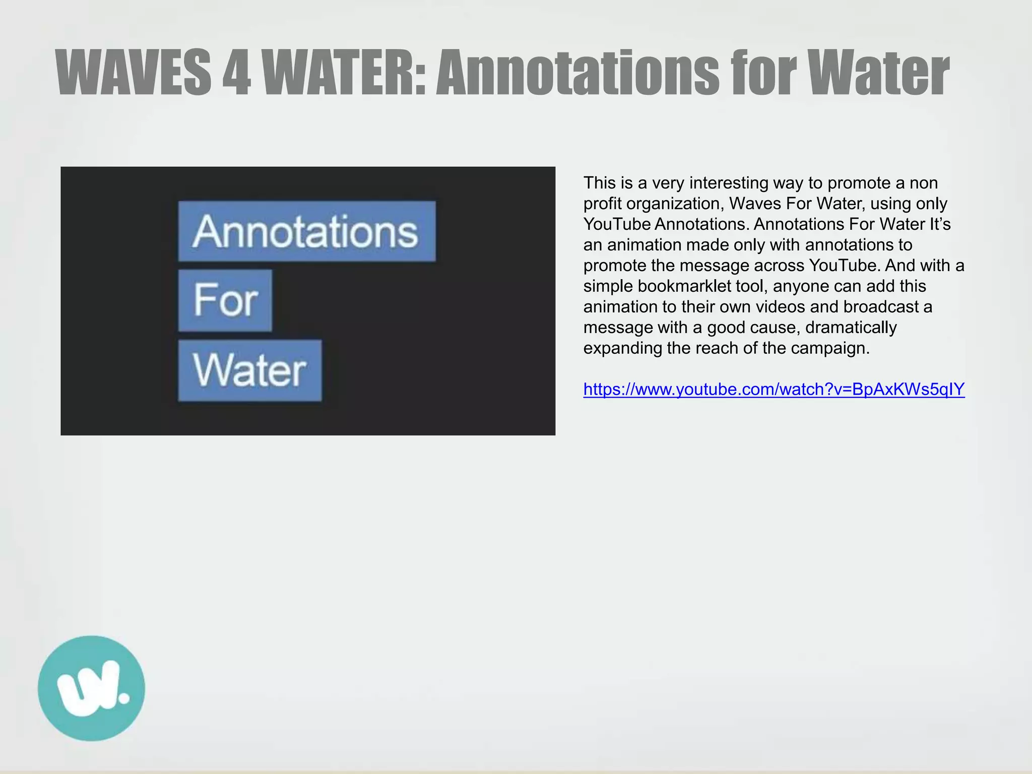WAVES 4 WATER: Annotations for Water
This is a very interesting way to promote a non
profit organization, Waves For Water, using only
YouTube Annotations. Annotations For Water It’s
an animation made only with annotations to
promote the message across YouTube. And with a
simple bookmarklet tool, anyone can add this
animation to their own videos and broadcast a
message with a good cause, dramatically
expanding the reach of the campaign.
https://www.youtube.com/watch?v=BpAxKWs5qIY
 
