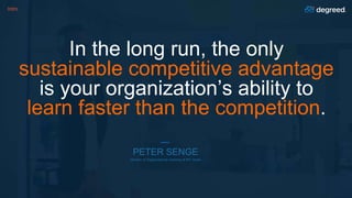 Intro
In the long run, the only
sustainable competitive advantage
is your organization’s ability to
learn faster than the competition.
PETER SENGE
Director of Organizational Learning at MIT Sloan
 