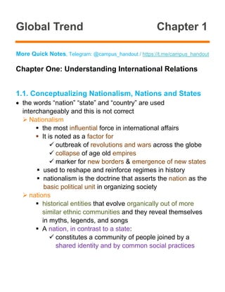 Global Trend Chapter 1
More Quick Notes, Telegram: @campus_handout / https://t.me/campus_handout
Chapter One: Understanding International Relations
1.1. Conceptualizing Nationalism, Nations and States
• the words “nation” “state” and “country” are used
interchangeably and this is not correct
➢ Nationalism
▪ the most influential force in international affairs
▪ It is noted as a factor for
✓ outbreak of revolutions and wars across the globe
✓ collapse of age old empires
✓ marker for new borders & emergence of new states
▪ used to reshape and reinforce regimes in history
▪ nationalism is the doctrine that asserts the nation as the
basic political unit in organizing society
➢ nations
▪ historical entities that evolve organically out of more
similar ethnic communities and they reveal themselves
in myths, legends, and songs
▪ A nation, in contrast to a state:
✓ constitutes a community of people joined by a
shared identity and by common social practices
 