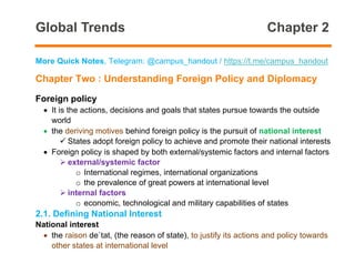 Global Trends Chapter 2
More Quick Notes, Telegram: @campus_handout / https://t.me/campus_handout
Chapter Two : Understanding Foreign Policy and Diplomacy
Foreign policy
• It is the actions, decisions and goals that states pursue towards the outside
world
• the deriving motives behind foreign policy is the pursuit of national interest
✓ States adopt foreign policy to achieve and promote their national interests
• Foreign policy is shaped by both external/systemic factors and internal factors
➢ external/systemic factor
o International regimes, international organizations
o the prevalence of great powers at international level
➢ internal factors
o economic, technological and military capabilities of states
2.1. Defining National Interest
National interest
• the raison de`tat, (the reason of state), to justify its actions and policy towards
other states at international level
 