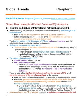 1
Global Trends Chapter 3
More Quick Notes, Telegram: @campus_handout / https://t.me/campus_handout
Chapter Three: International Political Economy (IPE) Introduction
3.1. Meaning and Nature of International Political Economy (IPE)
▪ Before defining the concept of International Political Economy, these things must
be considered
✓ there is no universal agreement on how IPE should be defined
✓ definitions are important because it is the definitions that tell us what to
include in our analysis and what to leave out
▪ The two key actors in the discussion of IPE are states and markets also the
relationship between the two is often antagonistic
▪ Definitions must not miss these points
- political society is not solely represented by the state in (especially today‘s)
global/world politics
• There are even more powerful (than states) non-state actors in
global politics such as Transnational Corporations/Multinational
Corporations (TNCs/MNCs)
▪ Two contending definitions of IPE
➢ State-centered definition of IPE
➢ Marxist definition of IPE
✓ focuses on social class-based definition of IPE because the state for
Marxists is an appendage (nothing more than the instrument of the
dominant class) and hence it is not considered as relevant in the
definition
▪ There is also other significant limitation in defining the concept of IPE which
stems from the use of the term International in the concept
• International applies only to relations between and among sovereign states
• However, great deal of economic activity that occurs in the world today is
conducted and sometimes controlled by non-state actors in ways that
transcend national boundaries
Due to this trend in today’s political economy, IPE‘s definition is
getting ever widened and deepened in content and even the name of
the field is changing from IPE to GPE (Global Political Economy)
▪ broader definition of IPE is adopted because a market economy cannot exist and
 