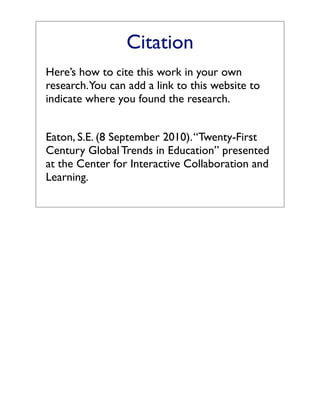 Citation
Here’s how to cite this work in your own
research. You can add a link to this website to
indicate where you found the research.


Eaton, S.E. (8 September 2010). “Twenty-First
Century Global Trends in Education” presented
at the Center for Interactive Collaboration and
Learning.
 