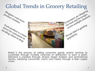 Global Trends in Grocery Retailing
Retail is the process of selling consumer goods and/or services to
customers through multiple channels of distribution to earn a profit.
Demand is created through diverse target markets and promotional
tactics, satisfying consumers' wants and needs through a lean supply
chain.
 