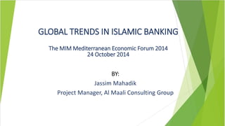 GLOBAL TRENDS IN ISLAMIC BANKING 
The MIM Mediterranean Economic Forum 2014 
24 October 2014 
BY: 
Jassim Mahadik 
Project Manager, Al Maali Consulting Group 
 