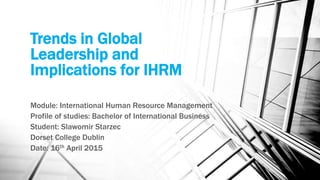 Trends in Global
Leadership and
Implications for IHRM
Module: International Human Resource Management
Profile of studies: Bachelor of International Business
Student: Slawomir Starzec
Dorset College Dublin
Date: 16th April 2015
 