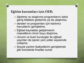Eğitim kurumları için OER;
O öğretme ve araştırma programlarını daha
O
O
O

O

geniş kitlelere gösterme ya da ulaştırma,
dersleri ve programları için katılımcı
havuzlarını genişletme,
Eğitsel kaynaklar geliştirmenin
masraflarını ömür boyu düşürme,
Umumi ve ticari kuruluşlar ile eğitsel
yayınları da içeren yeni yollar sayesinde
uzlaşma,
Sosyal yardım faaliyetlerini genişletmek
gibi konularda fırsatlar sunar.

 