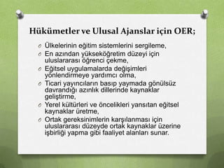 Hükümetler ve Ulusal Ajanslar için OER;
O Ülkelerinin eğitim sistemlerini sergileme,
O En azından yükseköğretim düzeyi için
O
O

O
O

uluslararası öğrenci çekme,
Eğitsel uygulamalarda değişimleri
yönlendirmeye yardımcı olma,
Ticari yayıncıların basıp yaymada gönülsüz
davrandığı azınlık dillerinde kaynaklar
geliştirme,
Yerel kültürleri ve öncelikleri yansıtan eğitsel
kaynaklar üretme,
Ortak gereksinimlerin karşılanması için
uluslararası düzeyde ortak kaynaklar üzerine
işbirliği yapma gibi faaliyet alanları sunar.

 
