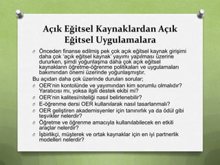 Açık Eğitsel Kaynaklardan Açık
Eğitsel Uygulamalara
O Önceden finanse edilmiş pek çok açık eğitsel kaynak girişimi

daha çok ‘açık eğitsel kaynak’ yayımı yapılması üzerine
dururken, şimdi yoğunlaşma daha çok açık eğitsel
kaynakların öğretme-öğrenme politikaları ve uygulamaları
bakımından önemi üzerinde yoğunlaşmıştır.
Bu açıdan daha çok üzerinde durulan sorular;
O OER’nin kontolünde ve yayımından kim sorumlu olmalıdır?
Yaratıcısı mı, yoksa ilgili destek ekibi mi?
O OER’nin kalitesi/niteliği nasıl belirlenebilir?
O E-öğrenme dersi OER kullanılarak nasıl tasarlanmalı?
O OER geliştiren akademisyenler için tanınırlık ya da ödül gibi
teşvikler nelerdir?
O Öğretme ve öğrenme amacıyla kullanılabilecek en etkili
araçlar nelerdir?
O İşbirlikçi, müşterek ve ortak kaynaklar için en iyi partnerlik
modelleri nelerdir?

 