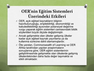 OER’nin Eğitim Sistemleri
Üzerindeki Etkileri
O OER, açık eğitsel kaynakların bilginin

hazırbulunuşluğu, erişilebilirliği, ekonomikliği ve
kabuledilebilirliği açısından potansiyel değerine
vurgu yaparak eğitim sistemleri camiasındaki bildik
söylentileri büyük ölçüde değiştirmiştir.
O Ancak gelişmekte olan ülkeler gelişmiş ülkeler
kadar açık eğitsel kaynak yayınlama ya da
kullanma sürecine dahil olamamışlardır.
O Öte yandan, Commonwealth of Learning ve OER
Afrika tarafından yapılan araştırmaların
sonuçlarına göre, OER eğitim sistemlerinin
geliştirilmesinde gelişmekte olan ülkelerde gelişmiş
ülkelerdekinden daha fazla değer taşımakta ve
etkili olmaktadır.

 