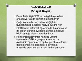 YANSIMALAR
(Sosyal Boyut)
O Daha fazla kişi OER ya da ilgili kaynaklara

erişebiliyor ya da bunları kullanabiliyor.
O Çoğu zaman bu kaynaklar değiştirilip
uyarlanmayıp erişildiği haliyle kullanılıyor.
O OER’lerden informal öğrenmede bulunmak ya
da örgün öğrenmeyi desteklemek amacıyla
bilgi kaynağı olarak yararlanılıyor.
O Hem organizasyonlar hem de umumi
topluluklar OER’yi çalışanlarının ya da
üyelerinin öğrenme ve eğitim gereksinimlerini
desteklemek ve öğrenen ile kaynaklar
arasında aracı olmak amacı ile kullanıyorlar.

 