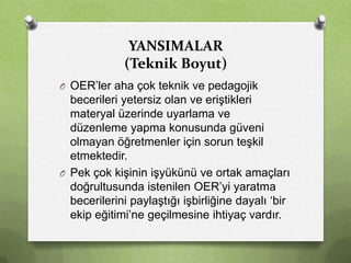 YANSIMALAR
(Teknik Boyut)
O OER’ler aha çok teknik ve pedagojik

becerileri yetersiz olan ve eriştikleri
materyal üzerinde uyarlama ve
düzenleme yapma konusunda güveni
olmayan öğretmenler için sorun teşkil
etmektedir.
O Pek çok kişinin işyükünü ve ortak amaçları
doğrultusunda istenilen OER’yi yaratma
becerilerini paylaştığı işbirliğine dayalı ‘bir
ekip eğitimi’ne geçilmesine ihtiyaç vardır.

 