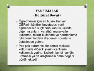 YANSIMALAR
(Kültürel Boyut)
O Öğretmenler için en büyük bariyer

OER’nin kültürel boyutudur; yani
aşırmacılıkla suçlanma korkusu içinde
diğer insanların yarattığı materyalleri
kullanma, tekrar-kullanma ve harmanlama
gibi durumlardaki akademik normların
üstesinden gelme.
O Pek çok kurum ve akademik topluluk
kültüründe diğer kişilerin içeriklerini
kullanmak yerine, kişilerin kendi içeriğini
üretmesi ya da araştırması daha değerli
görülmektedir.

 