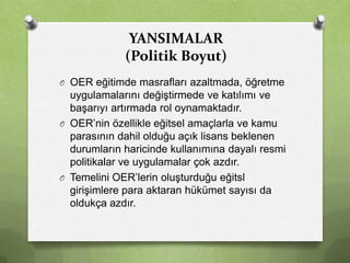 YANSIMALAR
(Politik Boyut)
O OER eğitimde masrafları azaltmada, öğretme

uygulamalarını değiştirmede ve katılımı ve
başarıyı artırmada rol oynamaktadır.
O OER’nin özellikle eğitsel amaçlarla ve kamu
parasının dahil olduğu açık lisans beklenen
durumların haricinde kullanımına dayalı resmi
politikalar ve uygulamalar çok azdır.
O Temelini OER’lerin oluşturduğu eğitsl
girişimlere para aktaran hükümet sayısı da
oldukça azdır.

 