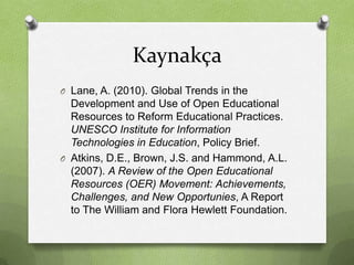 Kaynakça
O Lane, A. (2010). Global Trends in the

Development and Use of Open Educational
Resources to Reform Educational Practices.
UNESCO Institute for Information
Technologies in Education, Policy Brief.
O Atkins, D.E., Brown, J.S. and Hammond, A.L.
(2007). A Review of the Open Educational
Resources (OER) Movement: Achievements,
Challenges, and New Opportunies, A Report
to The William and Flora Hewlett Foundation.

 