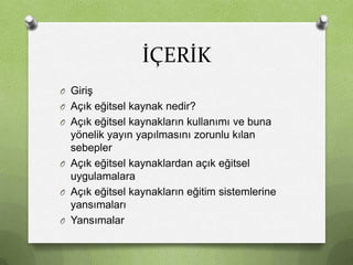 İÇERİK
O Giriş
O Açık eğitsel kaynak nedir?
O Açık eğitsel kaynakların kullanımı ve buna

yönelik yayın yapılmasını zorunlu kılan
sebepler
O Açık eğitsel kaynaklardan açık eğitsel
uygulamalara
O Açık eğitsel kaynakların eğitim sistemlerine
yansımaları
O Yansımalar

 