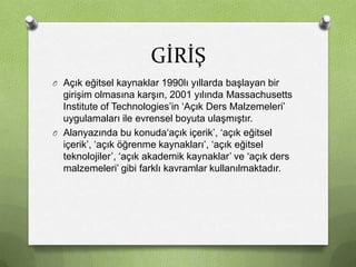 GİRİŞ
O Açık eğitsel kaynaklar 1990lı yıllarda başlayan bir

girişim olmasına karşın, 2001 yılında Massachusetts
Institute of Technologies’in ‘Açık Ders Malzemeleri’
uygulamaları ile evrensel boyuta ulaşmıştır.
O Alanyazında bu konuda‘açık içerik’, ‘açık eğitsel
içerik’, ‘açık öğrenme kaynakları’, ‘açık eğitsel
teknolojiler’, ‘açık akademik kaynaklar’ ve ‘açık ders
malzemeleri’ gibi farklı kavramlar kullanılmaktadır.

 