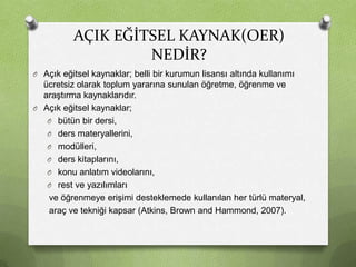 AÇIK EĞİTSEL KAYNAK(OER)
NEDİR?
O Açık eğitsel kaynaklar; belli bir kurumun lisansı altında kullanımı

ücretsiz olarak toplum yararına sunulan öğretme, öğrenme ve
araştırma kaynaklarıdır.
O Açık eğitsel kaynaklar;
O bütün bir dersi,
O ders materyallerini,
O modülleri,
O ders kitaplarını,
O konu anlatım videolarını,
O rest ve yazılımları
ve öğrenmeye erişimi desteklemede kullanılan her türlü materyal,
araç ve tekniği kapsar (Atkins, Brown and Hammond, 2007).

 