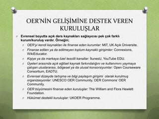 OER’NİN GELİŞİMİNE DESTEK VEREN
KURULUŞLAR
O

Evrensel boyutta açık ders kaynakları sağlayıcısı pek çok farklı
kurum/kuruluş vardır. Örneğin;
O OER’yi kendi kaynakları ile finanse eden kurumlar: MIT, UK Açık Üniversite.
O Finanse edilen ya da edilmeyen toplum-kaynaklı girişimler: Connexions,
WikiEducator.
O Kişiye ya da markaya özel tescilli kanallar: İtunesU, YouTube EDU.
O Üyeleri arasında açık eğitsel kaynak farkındalığını ve kullanımını yaymaya
çalışan uluslararası, bölgesel ya da ulusal konsorsiyumlar: Open Courseware
Consortium, EADTU.
O Evrensel düzeyde tartışma ve bilgi paylaşım girişimi olarak kurulmuş
organizasyonlar: UNESCO OER Community, OER Commons’ OER
Community.
O OER büyümesini finanse eden kuruluşlar: The William and Flora Hewlett
Foundation.
O Hükümet destekli kuruluşlar: UKOER Programme.

 