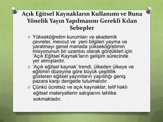 Açık Eğitsel Kaynakların Kullanımı ve Buna
Yönelik Yayın Yapılmasını Gerekli Kılan
Sebepler
O Yükseköğretim kurumları ve akademik

çevreler, mevcut ve yeni bilgileri yayma ve
yaratmayı genel manada yükseköğretimin
misyonunun bir uzantısı olarak gördükleri için
‘Açık Eğitsel Kaynak’ların gelişim sürecinde
yer almışlardır.
O ‘Açık eğitsel kaynak’ trendi, ülkeden ülkeye ve
eğitimin düzeyine göre büyük çeşitlilik
gösteren eğitsel yayımların yapıldığı geniş
pazara karşı dengede tutulmalıdır.
O Çünkü ücretsiz ve açık kaynaklar, telif haklı
eğitsel materyallerin satışlarını tehlike
sokmaktadır.

 