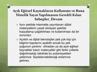 Açık Eğitsel Kaynakların Kullanımı ve Buna
Yönelik Yayın Yapılmasını Gerekli Kılan
Sebepler_Devam
O Aynı şekilde internette yayınlanan dijital

materyallerin yasal olmayan şekilde
kopyalanıp çoğaltılması ve kullanılması da bir
sorundur.
O Açıklık ve dijital teknolojiler pek çok kişi için
bilginin kapılarını açabilir ancak bu pek
çoğunun yardımı olmadan ya da açık eğitsel
kaynaklar basılı materyaller gibi farklı yollarla
dağıtılmadığı takdirde bu potansiyelden
yeterince faydalanılabileceği anlamına
gelmez.

 