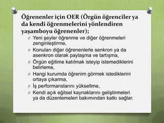 Öğrenenler için OER (Örgün öğrenciler ya
da kendi öğrenmelerini yönlendiren
yaşamboyu öğrenenler);
O Yeni şeyler öğrenme ve diğer öğrenmeleri
O
O
O
O
O

zenginleştirme,
Konuları diğer öğrenenlerle senkron ya da
asenkron olarak paylaşma ve tartışma,
Örgün eğitime katılmak isteyip istemediklerini
belirleme,
Hangi kurumda öğrenim görmek istediklerini
ortaya çıkarma,
İş performanslarını yükseltme,
Kendi açık eğitsel kaynaklarını geliştirmeleri
ya da düzenlemeleri bakımından katkı sağlar.

 