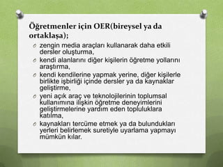 Öğretmenler için OER(bireysel ya da
ortaklaşa);
O zengin media araçları kullanarak daha etkili
O
O

O

O

dersler oluşturma,
kendi alanlarını diğer kişilerin öğretme yollarını
araştırma,
kendi kendilerine yapmak yerine, diğer kişilerle
birlikte işbirliği içinde dersler ya da kaynaklar
geliştirme,
yeni açık araç ve teknolojilerinin toplumsal
kullanımına ilişkin öğretme deneyimlerini
geliştirmelerine yardım eden topluluklara
katılma,
kaynakları tercüme etmek ya da bulundukları
yerleri belirlemek suretiyle uyarlama yapmayı
mümkün kılar.

 