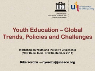 Youth Education – Global 
Trends, Policies and Challenges 
Workshop on Youth and Inclusive Citizenship 
(New Delhi, India, 8-10 September 2014) 
Rika Yorozu -- r.yorozu@unesco.org 
1 
 