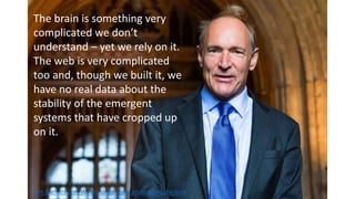 The brain is something very
complicated we don’t
understand – yet we rely on it.
The web is very complicated
too and, though we built it, we
have no real data about the
stability of the emergent
systems that have cropped up
on it.
Tim Burners Lee: We no longer fully understand the web
 