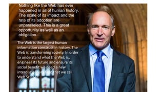 Nothing like the Web has ever
happened in all of human history.
The scale of its impact and the
rate of its adoption are
unparalleled. This is a great
opportunity as well as an
obligation....
The Web is the largest human
information construct in history. The
Web is transforming society. In order
to understand what the Web is,
engineer its future and ensure its
social benefit we need a new
interdisciplinary field that we call
Web Science.
 