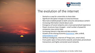 The evolution of the internet
- Started as a way for universities to share data
- Significant disruptive changes to many businesses
- New tools enabled people to both consume and produce content
- Increasing information shared about users
- Emergence of social networks and a more personalised experience
- Power structures have changed – small number of powerful
companies now control data
- Increasing interest in big data and data analytics
- Growth of the sharing economy (zooniverse, uber, airBnB,
patientslikeme.com)
- Artificial Intelligence, Internet of Things (cars, smart cities)
- From public space of documents towards automated, personalised
transactions and highly connected social networks
A Manifesto for Web Science @10 by Wendy Hall, Jim Hendler, Steffen Staab
 