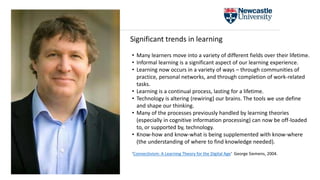 • Many learners move into a variety of different fields over their lifetime.
• Informal learning is a significant aspect of our learning experience.
• Learning now occurs in a variety of ways – through communities of
practice, personal networks, and through completion of work-related
tasks.
• Learning is a continual process, lasting for a lifetime.
• Technology is altering (rewiring) our brains. The tools we use define
and shape our thinking.
• Many of the processes previously handled by learning theories
(especially in cognitive information processing) can now be off-loaded
to, or supported by, technology.
• Know-how and know-what is being supplemented with know-where
(the understanding of where to find knowledge needed).
‘Connectivism: A Learning Theory for the Digital Age‘ George Siemens, 2004.
Significant trends in learning
 