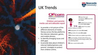 • to provide a rich picture of the
different elements of media
literacy across the key platforms:
the internet, television, games,
and mobile phones;
• to identify emerging issues and
skills gaps
• to provide data about children’s
internet habits/opinions and
parents’ strategies to protect
their children online;
UK Trends
 
