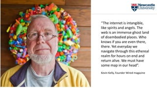 “The internet is intangible,
like spirits and angels. The
web is an immense ghost land
of disembodied places. Who
knows if you are even there,
there. Yet everyday we
navigate through this ethereal
realm for hours on end and
return alive. We must have
some map in our head”.
Kevin Kelly, Founder Wired magazine
 