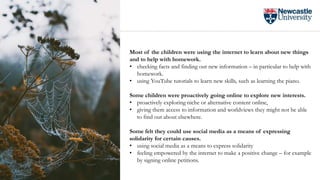 Most of the children were using the internet to learn about new things
and to help with homework.
• checking facts and finding out new information – in particular to help with
homework.
• using YouTube tutorials to learn new skills, such as learning the piano.
Some children were proactively going online to explore new interests.
• proactively exploring niche or alternative content online,
• giving them access to information and worldviews they might not be able
to find out about elsewhere.
Some felt they could use social media as a means of expressing
solidarity for certain causes.
• using social media as a means to express solidarity
• feeling empowered by the internet to make a positive change – for example
by signing online petitions.
 