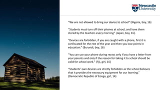 “We are not allowed to bring our device to school” (Nigeria, boy, 16)
“Students must turn off their phones at school, and have them
stored by the teachers every morning” (Japan, boy, 16).
“Devices are forbidden, if you are caught with a phone, first it is
confiscated for the rest of the year and then you lose points in
education.” (Burundi, boy, 16)
“You can use your phone during recess only if you have a letter from
your parents and only if the reason for taking it to school should be
valid for school work.” (Fiji, girl, 16)
“Students’ own devices are strictly forbidden as the school believes
that it provides the necessary equipment for our learning.”
(Democratic Republic of Congo, girl, 14)
 