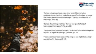 “School should help me know the bad and good effects of
technology, the impacts.” (Fiji, girl, 12)
“Schools should guide the students in terms of positive and negative
impacts of digital technology.” (Bhutan, girl, 18)
“Teachers should teach classes that help us use digital technology
appropriately.” (Japan, girl, 17)
“School educators should make time for children to better
understand and therefore make better use of technology, to know
the advantages and the disadvantages.” (Democratic Republic of
the Congo, boy, 16)
 