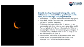 Digital technology has already changed the world –
and as more and more children go online around the
world, it is increasingly changing childhood.
• Youth (ages 15–24) are the most connected age group.
• Worldwide, 71 per cent are online compared with 48
per cent of the total population.
• Children and adolescents under 18 account for an
estimated one in three internet users around the world.
• A growing body of evidence indicates that children are
accessing the internet at increasingly younger ages. In
some countries, children under 15 are as likely to use
the internet as adults over 25.
• Smartphones are fuelling a ‘bedroom culture’, with
online access for many children becoming more
personal, more private and less supervised.
 